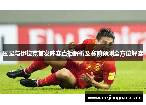 国足与伊拉克首发阵容直播解析及赛前预测全方位解读